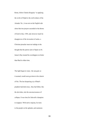 Rome, follow Charles Kingsley^ in applying
the wo'ds of Elijah to the well-wishers of the
Armada. No ; it was not on the English side
alone that true prayers ascended to the throne
of God in July, 1588, and, however much he
disapproves of the invocation of saints, a
Christian preacher must not indulge in the
thought that the patron saint of Spain on St.
James's Day treated his worshippers no better
than Baal in olden time.
The light began to wane ; the sun-god, so
it seemed, would soon go down in his chariot
of fire. The last despairing cry of Baal's
prophets had died away ; they had fallen, like
the dervishes, into the unconsciousness of
collapse. It was time for Jehovah's champion
to reappear. With native majesty, he turns
to the people on the uplands, and summons
99
 