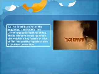 2.) This is the title shot of the
sequence. It shows the ‘Taxi
Driver’ logo glowing through fog.
This is effective as the lighting is
dim which is a key feature of a lot
of film noir and the fog which also
a common convention.
