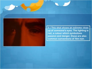 3.) This shot shows an extreme close
up of someone's eyes. The lighting is
red, a colour which symbolizes
passion and danger, these are also
common conventions of film noir.