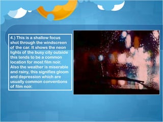 4.) This is a shallow focus
shot through the windscreen
of the car. It shows the neon
lights of the busy city outside
this tends to be a common
location for most film noir.
Also the weather is miserable
and rainy, this signifies gloom
and depression which are
usually common conventions
of film noir.