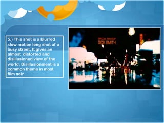 5.) This shot is a blurred
slow motion long shot of a
busy street, It gives an
almost distorted and
disillusioned view of the
world. Disillusionment is a
common theme in most
film noir.