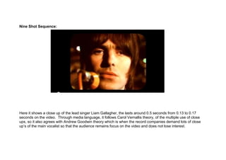 Nine Shot Sequence:




Here it shows a close up of the lead singer Liam Gallagher, the lasts around 0.5 seconds from 0.13 to 0.17
seconds on the video. Through media language, it follows Carol Vernallis theory, of the multiple use of close
ups, so it also agrees with Andrew Goodwin theory which is when the record companies demand lots of close
up’s of the main vocalist so that the audience remains focus on the video and does not lose interest.
 