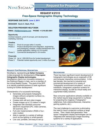 REQUEST # 67215
                    Free-Space Holographic Display Technology
 RESPONSE DUE DATE: June 3, 2011
 MANAGER: Kevin C. Stark, Ph.D.

 SOLUTION PROVIDER HELP DESK
 EMAIL: PhD@ninesigma.com          PHONE: +1-216-283-3901

 Opportunity
 Contract research, proof of concept, joint development,
                                                                                            (click buttons above)
 marketing, licensing

 Timeline
 Phase 1:    Proof of concept within 3 months
 Phase 2:    Product development and integration, engineering
             and prototyping; analysis, content development and
             market application; testing in 6-18 months
 Phase 3:    Commercial development in 24 months

 Financials
 Phase 1/2: Up to 1,500,000 Euro for funded development
 Phase 3: Potential market opportunity over 5 million Euro/year




REQUEST FOR PROPOSAL DESCRIPTION
NineSigma, representing an Italian Company                         BACKGROUND
invites proposals for development of free-space                    There has been significant recent development of
Holographic Display technologies.                                  holographic technologies as an outgrowth of 3D
NineSigma’s client is an innovative company in                     and computer interactive communication. In the
the Piedmont Region in Italy, and is a member of                   last decade, this has led to industrial and
the Virtual Reality Cluster. The goal of this RFP                  commercial development of a variety of
is to identify potential partners to seek significant              “holographic environment simulators”, such as
funding for further development.                                   holodecks, holographic projection screens for
                                                                   interactive display, as well as virtual reality and
Characterstics of a successful technology:                         augmented reality solutions
    Generates and projects holographic
      images without a projection surface (i.e.,                   New consumer applications already available on
      into free-space)                                             the market require large equipment or surfaces
    Creates both still and video images                           for projecting the imagines (“holographic”
    Create images up to 2.5 meters in height                      cellphones, holo-videoconferences, interactive
    Integrated with standard consumer                             gaming systems, etc.).
      electronic equipment (PC, video cameras,
      3D scanners, etc.)                                           The next challenge to overcome is eliminating
    Full color implementation (RGB or four-                       the need to have a projection surface or large
      color modes)                                                 screen. Then, these next-generation “free-
    Able to operate in a variety of settings                      space” holographic display technologies can be
      (such as low lighting or small spaces)                       integrated with stereoscopic image-recording
    Low cost, portable, and easy to set up                        systems for a variety of applications.


                Offices: Cleveland - USA, Tokyo - Japan, Leuven - Belgium              www.ninesigma.com
                                   RFP format and graphics© Copyright 2010 NineSigma, Inc
 