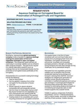 REQUEST # 67278
                   Aqueous Coatings on Corrugated Board for
                 Preservation of Packaged Fruits and Vegetables
 RESPONSE DUE DATE: December 2, 2011
 SOLUTION PROVIDER HELP DESK
 EMAIL: PhD@ninesigma.com         PHONE: +1-216-283-3901

 Opportunity
 The goal of this request is to identify key opportunities this
 year, and identify key partners to work with in early 2012.
 Funding and timing of partnership to be scoped during initial
                                                                                             (click buttons above)
 introductions.




REQUEST FOR PROPOSAL DESCRIPTION                                     BACKGROUND
NineSigma, representing a global packaging                           Corrugated boxes in the form of open
company invites proposals for aqueous package                        containers with vent and hand holes are a
coatings for preservation of fruit and                               popular form of packaging fresh fruits and
vegetables packaged in open corrugated                               vegetables. Corrugated containers are
containers. Permanganate based sachets are                           economical, recyclable and renewable
used today to scavenge volatiles such as ethylene                    packaging solutions. Strength and stability
within produce transport. The goal of this request                   during transport and cold chain storage are key
is to identify alternative solutions (such as                        challenges met by specialized designs.
coatings) that can be incorporated directly into the
production of corrugated boxes (preferably at the                    Harvested fruit and vegetables generate
corrugator).                                                         volatiles such as ethylene that promote
                                                                     accelerated ripening during storage and
Characteristics of a successful coating technology                   transport, reducing their shelf life. Common
include the following:                                               strategies for mitigating the generation of
   Safe for food contact                                            volatiles include reduced temperature,
   Can be applied in aqueous form at the                            controlled or modified atmospheres and various
     corrugator for the production of boxes                          gas exchange or scavenging technologies for
   Low cost                                                         removing these compounds. Many current
   Shows capacity to absorb ethylene                                solutions for eliminating ethylene are based on
     comparable with permanganate sachets                            immobilizing permanganate salts on inert
   Can be shown to measurably improve shelf                         mineral supports into a sachet format.
     life of post harvest fruit and vegetables (i.e.,
     20% improvement over existing shelf life                        Volatile or gaseous antagonists of ethylene
     which is variable depending on the species)                     biosynthesis, such as 1-methylcyclopopene,
   Coating needs to be compatible with current                      nitric or nitrous oxides, are known to extend the
     recycling processes for corrugated containers                   shelf life of fresh produce. Volatile naturally

                Offices: Cleveland - USA, Tokyo - Japan, Leuven - Belgium               www.ninesigma.com
                                    RFP format and graphics© Copyright 2011 NineSigma, Inc
 