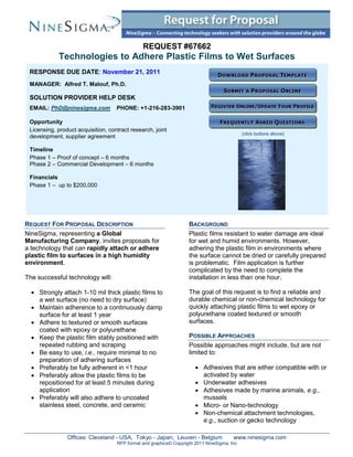 REQUEST #67662
            Technologies to Adhere Plastic Films to Wet Surfaces
 RESPONSE DUE DATE: November 21, 2011
 MANAGER: Alfred T. Malouf, Ph.D.

 SOLUTION PROVIDER HELP DESK
 EMAIL: PhD@ninesigma.com           PHONE: +1-216-283-3901

 Opportunity
 Licensing, product acquisition, contract research, joint
                                                                                             (click buttons above)
 development, supplier agreement

 Timeline
 Phase 1 – Proof of concept – 6 months
 Phase 2 – Commercial Development – 6 months

 Financials
 Phase 1 – up to $200,000




REQUEST FOR PROPOSAL DESCRIPTION                                    BACKGROUND
NineSigma, representing a Global                                    Plastic films resistant to water damage are ideal
Manufacturing Company, invites proposals for                        for wet and humid environments. However,
a technology that can rapidly attach or adhere                      adhering the plastic film in environments where
plastic film to surfaces in a high humidity                         the surface cannot be dried or carefully prepared
environment.                                                        is problematic. Film application is further
                                                                    complicated by the need to complete the
The successful technology will:                                     installation in less than one hour.

   Strongly attach 1-10 mil thick plastic films to                 The goal of this request is to find a reliable and
    a wet surface (no need to dry surface)                          durable chemical or non-chemical technology for
   Maintain adherence to a continuously damp                       quickly attaching plastic films to wet epoxy or
    surface for at least 1 year                                     polyurethane coated textured or smooth
   Adhere to textured or smooth surfaces                           surfaces.
    coated with epoxy or polyurethane
   Keep the plastic film stably positioned with                    POSSIBLE APPROACHES
    repeated rubbing and scraping                                   Possible approaches might include, but are not
   Be easy to use, i.e., require minimal to no                     limited to:
    preparation of adhering surfaces
   Preferably be fully adherent in <1 hour                             Adhesives that are either compatible with or
   Preferably allow the plastic films to be                             activated by water
    repositioned for at least 5 minutes during                          Underwater adhesives
    application                                                         Adhesives made by marine animals, e.g.,
   Preferably will also adhere to uncoated                              mussels
    stainless steel, concrete, and ceramic                              Micro- or Nano-technology
                                                                        Non-chemical attachment technologies,
                                                                         e.g., suction or gecko technology

                Offices: Cleveland - USA, Tokyo - Japan, Leuven - Belgium               www.ninesigma.com
                                    RFP format and graphics© Copyright 2011 NineSigma, Inc
 