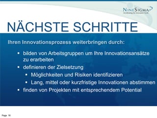 NÄCHSTE SCHRITTE
    Ihren Innovationsprozess weiterbringen durch:

           bilden von Arbeitsgruppen um Ihre Innovationsansätze
            zu erarbeiten
           definieren der Zielsetzung
              Möglichkeiten und Risiken identifizieren
              Lang, mittel oder kurzfristige Innovationen abstimmen
           finden von Projekten mit entsprechendem Potential



Page 16
 