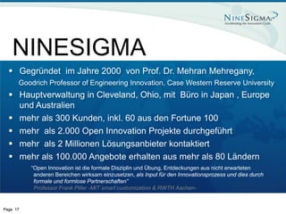NINESIGMA
   Gegründet im Jahre 2000 von Prof. Dr. Mehran Mehregany,
      Goodrich Professor of Engineering Innovation, Case Western Reserve University
   Hauptverwaltung in Cleveland, Ohio, mit Büro in Japan , Europe
    und Australien
   mehr als 300 Kunden, inkl. 60 aus den Fortune 100
   mehr als 2.000 Open Innovation Projekte durchgeführt
   mehr als 2 Millionen Lösungsanbieter kontaktiert
   mehr als 100.000 Angebote erhalten aus mehr als 80 Ländern
          “Open Innovation ist die formale Disziplin und Übung, Entdeckungen aus nicht erwarteten
           anderen Bereichen wirksam einzusetzen, als Input für den Innovationsprozess und dies durch
           formale und formlose Partnerschaften”
           Professor Frank Piller -MIT smart customization & RWTH Aachen-


Page 17
 