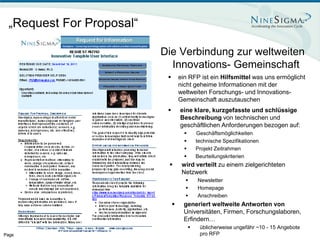 „Request For Proposal“

                          Die Verbindung zur weltweiten
                            Innovations- Gemeinschaft
                                  ein RFP ist ein Hilfsmittel was uns ermöglicht
                                   nicht geheime Informationen mit der
                                   weltweiten Forschungs- und Innovations-
                                   Gemeinschaft auszutauschen
                                  eine klare, kurzgefasste und schlüssige
                                   Beschreibung von technischen und
                                   geschäftlichen Anforderungen bezogen auf:
                                            Geschäftsmöglichkeiten
                                            technische Spezifikationen
                                            Projekt Zeitrahmen
                                            Beurteilungskriterien
                                   wird verteilt zu einem zielgerichteten
                                    Netzwerk
                                            Newsletter
                                            Homepage
                                            Anschreiben
                                    generiert weltweite Antworten von
                                     Universitäten, Firmen, Forschungslaboren,
                                     Erfindern…
                                             üblicherweise ungefähr ~10 - 15 Angebote
Page 7                                        pro RFP
 