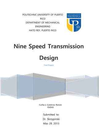 1 | P a g e
Nine Speed Transmission
Design
Final Project
POLITECHNIC UNIVERSITY OF PUERTO
RICO
DEPARTMENT OF MECHANICAL
ENGINEERING
HATO REY, PUERTO RICO
ME5240; MACHINE DESING ELEMENTS
II
SP-13
Submitted to:
Dr. Skrzypinski
May 28, 2013
Carlos J. Gutiérrez Román
#54543
 