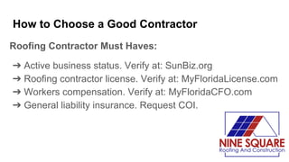 How to Choose a Good Contractor
Roofing Contractor Must Haves:
➔ Active business status. Verify at: SunBiz.org
➔ Roofing contractor license. Verify at: MyFloridaLicense.com
➔ Workers compensation. Verify at: MyFloridaCFO.com
➔ General liability insurance. Request COI.
 