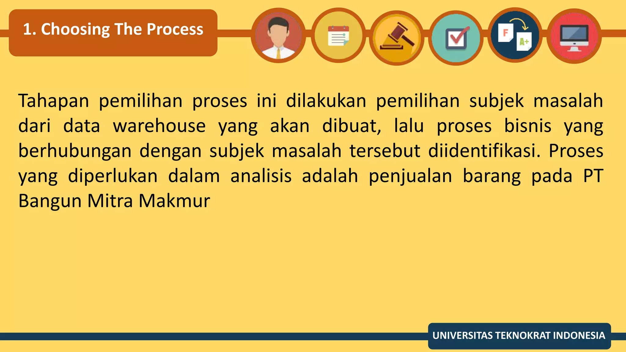 1. Choosing The Process
Tahapan pemilihan proses ini dilakukan pemilihan subjek masalah
dari data warehouse yang akan dibuat, lalu proses bisnis yang
berhubungan dengan subjek masalah tersebut diidentifikasi. Proses
yang diperlukan dalam analisis adalah penjualan barang pada PT
Bangun Mitra Makmur
UNIVERSITAS TEKNOKRAT INDONESIA
 
