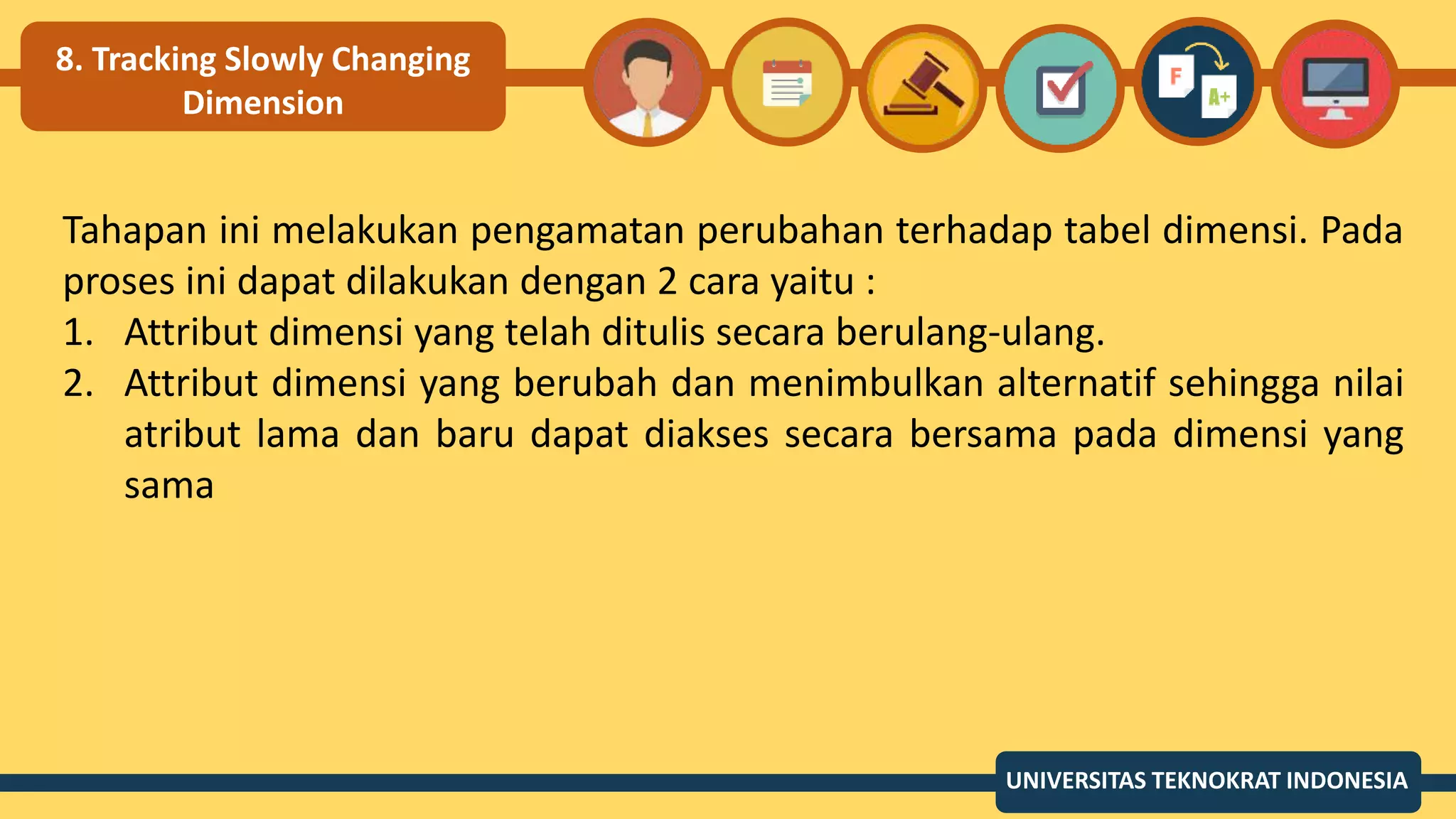 8. Tracking Slowly Changing
Dimension
Tahapan ini melakukan pengamatan perubahan terhadap tabel dimensi. Pada
proses ini dapat dilakukan dengan 2 cara yaitu :
1. Attribut dimensi yang telah ditulis secara berulang-ulang.
2. Attribut dimensi yang berubah dan menimbulkan alternatif sehingga nilai
atribut lama dan baru dapat diakses secara bersama pada dimensi yang
sama
UNIVERSITAS TEKNOKRAT INDONESIA
 