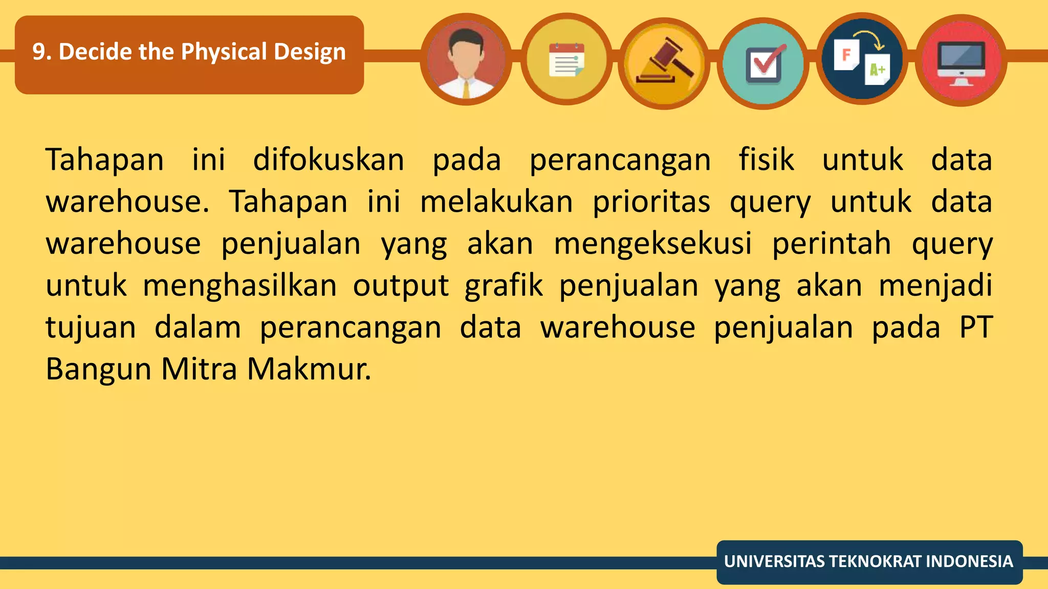 9. Decide the Physical Design
Tahapan ini difokuskan pada perancangan fisik untuk data
warehouse. Tahapan ini melakukan prioritas query untuk data
warehouse penjualan yang akan mengeksekusi perintah query
untuk menghasilkan output grafik penjualan yang akan menjadi
tujuan dalam perancangan data warehouse penjualan pada PT
Bangun Mitra Makmur.
UNIVERSITAS TEKNOKRAT INDONESIA
 