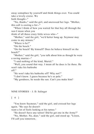 away someplace by yourself and think things over. You could
take a lovely cruise. We
both thought--"
"No, thanks," said the girl, and uncrossed her legs. "Mother,
this call is costing a for--"
"When I think of how you waited for that boy all through the
war-I mean when you
think of all those crazy little wives who--"
"Mother," said the girl, "we'd better hang up. Seymour may
come in any minute."
"Where is he?"
"On the beach."
"On the beach? By himself? Does he behave himself on the
beach?"
"Mother," said the girl, "you talk about him as though he were
a raving maniac--"
"I said nothing of the kind, Muriel."
"Well, you sound that way. I mean all he does is lie there. He
won't take his bathrobe
off."
"He won't take his bathrobe off? Why not?"
"I don't know. I guess because he's so pale."
"My goodness, he needs the sun. Can't you make him?
NINE STORIES – J. D. Salinger
[ 6 ]
"You know Seymour," said the girl, and crossed her legs
again. "He says he doesn't
want a lot of fools looking at his tattoo."
"He doesn't have any tattoo! Did he get one in the Army?"
"No, Mother. No, dear," said the girl, and stood up. "Listen,
I'll call you tomorrow,
 