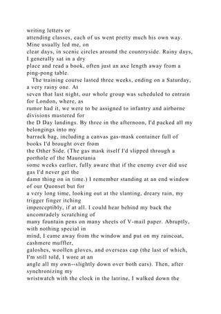 writing letters or
attending classes, each of us went pretty much his own way.
Mine usually led me, on
clear days, in scenic circles around the countryside. Rainy days,
I generally sat in a dry
place and read a book, often just an axe length away from a
ping-pong table.
The training course lasted three weeks, ending on a Saturday,
a very rainy one. At
seven that last night, our whole group was scheduled to entrain
for London, where, as
rumor had it, we were to be assigned to infantry and airborne
divisions mustered for
the D Day landings. By three in the afternoon, I'd packed all my
belongings into my
barrack bag, including a canvas gas-mask container full of
books I'd brought over from
the Other Side. (The gas mask itself I'd slipped through a
porthole of the Mauretania
some weeks earlier, fully aware that if the enemy ever did use
gas I'd never get the
damn thing on in time.) I remember standing at an end window
of our Quonset but for
a very long time, looking out at the slanting, dreary rain, my
trigger finger itching
imperceptibly, if at all. I could hear behind my back the
uncomradely scratching of
many fountain pens on many sheets of V-mail paper. Abruptly,
with nothing special in
mind, I came away from the window and put on my raincoat,
cashmere muffler,
galoshes, woollen gloves, and overseas cap (the last of which,
I'm still told, I wore at an
angle all my own--slightly down over both ears). Then, after
synchronizing my
wristwatch with the clock in the latrine, I walked down the
 