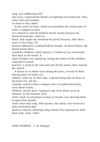 long, wet cobblestone hill
into town. I ignored the flashes of lightning all around me. They
either had your number
on them or they didn't.
In the center of town, which was probably the wettest part of
town, I stopped in front
of a church to read the bulletin board, mostly because the
featured numerals, white on
black, had caught my attention but partly because, after three
years in the Army, I'd
become addicted to reading bulletin boards. At three-fifteen, the
board stated, there
would be children's-choir practice. I looked at my wristwatch,
then back at the board. A
sheet of paper was tacked up, listing the names of the children
expected to attend
practice. I stood in the rain and read all the names, then entered
the church.
A dozen or so adults were among the pews, several of them
bearing pairs of small-size
rubbers, soles up, in their laps. I passed along and sat down in
the front row. On the
rostrum, seated in three compact rows of auditorium chairs,
were about twenty
children, mostly girls, ranging in age from about seven to
thirteen. At the moment, their
choir coach, an enormous woman in tweeds, was advising them
to open their mouths
wider when they sang. Had anyone, she asked, ever heard of a
little dickeybird that
dared to sing his charming song without first opening his little
beak wide, wide, wide?
NINE STORIES – J. D. Salinger
 