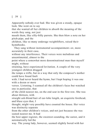 [ 39 ]
Apparently nobody ever had. She was given a steady, opaque
look. She went on to say
that she wanted all her children to absorb the meaning of the
words they sang, not just
mouth them, like silly-billy parrots. She then blew a note on her
pitch-pipe, and the
children, like so many underage weightlifters, raised their
hymnbooks.
They sang without instrumental accompaniment--or, more
accurately in their case,
without any interference. Their voices were melodious and
unsentimental, almost to the
point where a somewhat more denominational man than myself
might, without
straining, have experienced levitation. A couple of the very
youngest children dragged
the tempo a trifle, but in a way that only the composer's mother
could have found fault
with. I had never heard the hymn, but I kept hoping it was one
with a dozen or more
verses. Listening, I scanned all the children's faces but watched
one in particular, that
of the child nearest me, on the end seat in the first row. She was
about thirteen, with
straight ash-blond hair of ear-lobe length, an exquisite forehead,
and blase eyes that, I
thought, might very possibly have counted the house. Her voice
was distinctly separate
from the other children's voices, and not just because she was
seated nearest me. It had
the best upper register, the sweetest-sounding, the surest, and it
automatically led the
way. The young lady, however, seemed slightly bored with her
 