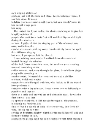 own singing ability, or
perhaps just with the time and place; twice, between verses, I
saw her yawn. It was a
ladylike yawn, a closed-mouth yawn, but you couldn't miss it;
her nostril wings gave
her away.
The instant the hymn ended, the choir coach began to give her
lengthy opinion of
people who can't keep their feet still and their lips sealed tight
during the minister's
sermon. I gathered that the singing part of the rehearsal was
over, and before the
coach's dissonant speaking voice could entirely break the spell
the children's singing
had cast, I got up and left the church.
It was raining even harder. I walked down the street and
looked through the window
of the Red Cross recreation room, but soldiers were standing
two and three deep at the
coffee counter, and, even through the glass, I could hear ping-
pong balls bouncing in
another room. I crossed the street and entered a civilian
tearoom, which was empty
except for a middle-aged waitress, who looked as if she would
have preferred a
customer with a dry raincoat. I used a coat tree as delicately as
possible, and then sat
down at a table and ordered tea and cinnamon toast. It was the
first time all day that
I'd spoken to anyone. I then looked through all my pockets,
including my raincoat, and
finally found a couple of stale letters to reread, one from my
wife, telling me how the
service at Schrafft's Eighty-eighth Street had fallen off, and one
from my mother-in-law,
asking me to please send her some cashmere yarn first chance I
 