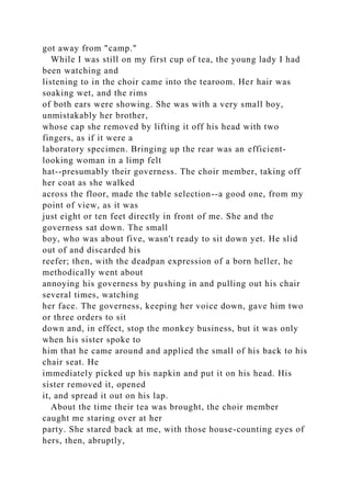 got away from "camp."
While I was still on my first cup of tea, the young lady I had
been watching and
listening to in the choir came into the tearoom. Her hair was
soaking wet, and the rims
of both ears were showing. She was with a very small boy,
unmistakably her brother,
whose cap she removed by lifting it off his head with two
fingers, as if it were a
laboratory specimen. Bringing up the rear was an efficient-
looking woman in a limp felt
hat--presumably their governess. The choir member, taking off
her coat as she walked
across the floor, made the table selection--a good one, from my
point of view, as it was
just eight or ten feet directly in front of me. She and the
governess sat down. The small
boy, who was about five, wasn't ready to sit down yet. He slid
out of and discarded his
reefer; then, with the deadpan expression of a born heller, he
methodically went about
annoying his governess by pushing in and pulling out his chair
several times, watching
her face. The governess, keeping her voice down, gave him two
or three orders to sit
down and, in effect, stop the monkey business, but it was only
when his sister spoke to
him that he came around and applied the small of his back to his
chair seat. He
immediately picked up his napkin and put it on his head. His
sister removed it, opened
it, and spread it out on his lap.
About the time their tea was brought, the choir member
caught me staring over at her
party. She stared back at me, with those house-counting eyes of
hers, then, abruptly,
 