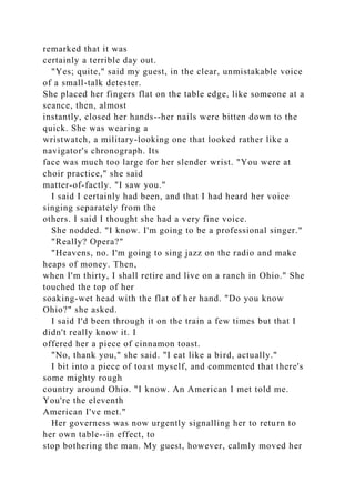 remarked that it was
certainly a terrible day out.
"Yes; quite," said my guest, in the clear, unmistakable voice
of a small-talk detester.
She placed her fingers flat on the table edge, like someone at a
seance, then, almost
instantly, closed her hands--her nails were bitten down to the
quick. She was wearing a
wristwatch, a military-looking one that looked rather like a
navigator's chronograph. Its
face was much too large for her slender wrist. "You were at
choir practice," she said
matter-of-factly. "I saw you."
I said I certainly had been, and that I had heard her voice
singing separately from the
others. I said I thought she had a very fine voice.
She nodded. "I know. I'm going to be a professional singer."
"Really? Opera?"
"Heavens, no. I'm going to sing jazz on the radio and make
heaps of money. Then,
when I'm thirty, I shall retire and live on a ranch in Ohio." She
touched the top of her
soaking-wet head with the flat of her hand. "Do you know
Ohio?" she asked.
I said I'd been through it on the train a few times but that I
didn't really know it. I
offered her a piece of cinnamon toast.
"No, thank you," she said. "I eat like a bird, actually."
I bit into a piece of toast myself, and commented that there's
some mighty rough
country around Ohio. "I know. An American I met told me.
You're the eleventh
American I've met."
Her governess was now urgently signalling her to return to
her own table--in effect, to
stop bothering the man. My guest, however, calmly moved her
 
