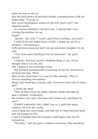 chair an inch or two so
that her back broke all possible further communication with the
home table. "You go to
that secret Intelligence school on the hill, don't you?" she
inquired coolly.
As security-minded as the next one, I replied that I was
visiting Devonshire for my
health.
"Really," she said, "I wasn't quite bom yesterday, you know."
I said I'd bet she hadn't been, at that. I drank my tea for a
moment. I was getting a
trifle posture-conscious and I sat up somewhat straighter in my
seat.
"You seem quite intelligent for an American," my guest
mused.
I told her that was a pretty snobbish thing to say, if you
thought about it at all, and
that I hoped it was unworthy of her.
She blushed-automatically conferring on me the social poise
I'd been missing. "Well.
Most of the Americans I've seen act like animals. They're
forever punching one another
about, and insulting everyone, and--You know what one of them
did?"
I shook my haad.
"One of them threw an empty whiskey bottle through my
aunt's window. Fortunately,
the window was open. But does that sound very intelligent to
you?"
It didn't especially, but I didn't say so. I said that many
soldiers, all over the world,
were a long way from home, and that few of them had had many
real advantages in life.
I said I'd thought that most people could figure that out for
themselves.
"Possibly," said my guest, without conviction. She raised her
 