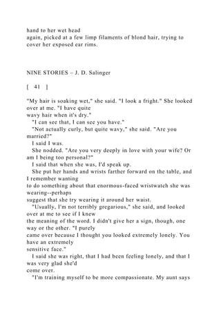 hand to her wet head
again, picked at a few limp filaments of blond hair, trying to
cover her exposed ear rims.
NINE STORIES – J. D. Salinger
[ 41 ]
"My hair is soaking wet," she said. "I look a fright." She looked
over at me. "I have quite
wavy hair when it's dry."
"I can see that, I can see you have."
"Not actually curly, but quite wavy," she said. "Are you
married?"
I said I was.
She nodded. "Are you very deeply in love with your wife? Or
am I being too personal?"
I said that when she was, I'd speak up.
She put her hands and wrists farther forward on the table, and
I remember wanting
to do something about that enormous-faced wristwatch she was
wearing--perhaps
suggest that she try wearing it around her waist.
"Usually, I'm not terribly gregarious," she said, and looked
over at me to see if I knew
the meaning of the word. I didn't give her a sign, though, one
way or the other. "I purely
came over because I thought you looked extremely lonely. You
have an extremely
sensitive face."
I said she was right, that I had been feeling lonely, and that I
was very glad she'd
come over.
"I'm training myself to be more compassionate. My aunt says
 