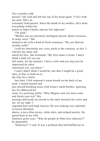 I'm a terribly cold
person," she said and felt the top of her head again. "I live with
my aunt. She's an
extremely kind person. Since the death of my mother, she's done
everything within her
power to make Charles and me feel adjusted."
"I'm glad."
"Mother was an extremely intelligent person. Quite sensuous,
in many ways." She
looked at me with a kind of fresh acuteness. "Do you find me
terribly cold?"
I told her absolutely not--very much to the contrary, in fact. I
told her my name and
asked for hers. She hesitated. "My first name is Esme. I don't
think I shall tell you my
full name, for the moment. I have a title and you may just be
impressed by titles.
Americans are, you know."
I said I didn't think I would be, but that it might be a good
idea, at that, to hold on to
the title for a while.
Just then, I felt someone's warm breath on the back of my
neck. I turned around and
just missed brushing noses with Esme's small brother. Ignoring
me, he addressed his
sister in a piercing treble: "Miss Megley said you must come
and finish your tea!" His
message delivered, he retired to the chair between his sister and
me, on my right. I
regarded him with high interest. He was looking very splendid
in brown Shetland
shorts, a navy-blue jersey, white shirt, and striped necktie. He
gazed back at me with
immense green eyes. "Why do people in films kiss sideways?"
he demanded.
"Sideways?" I said. It was a problem that had baffled me in
 