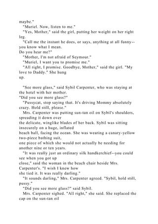 maybe."
"Muriel. Now, listen to me."
"Yes, Mother," said the girl, putting her weight on her right
leg.
"Call me the instant he does, or says, anything at all funny--
you know what I mean.
Do you hear me?"
"Mother, I'm not afraid of Seymour."
"Muriel, I want you to promise me."
"All right, I promise. Goodbye, Mother," said the girl. "My
love to Daddy." She hung
up.
"See more glass," said Sybil Carpenter, who was staying at
the hotel with her mother.
"Did you see more glass?"
"Pussycat, stop saying that. It's driving Mommy absolutely
crazy. Hold still, please."
Mrs. Carpenter was putting sun-tan oil on Sybil's shoulders,
spreading it down over
the delicate, winglike blades of her back. Sybil was sitting
insecurely on a huge, inflated
beach ball, facing the ocean. She was wearing a canary-yellow
two-piece bathing suit,
one piece of which she would not actually be needing for
another nine or ten years.
"It was really just an ordinary silk handkerchief--you could
see when you got up
close," said the woman in the beach chair beside Mrs.
Carpenter's. "I wish I knew how
she tied it. It was really darling."
"It sounds darling," Mrs. Carpenter agreed. "Sybil, hold still,
pussy."
"Did you see more glass?" said Sybil.
Mrs. Carpenter sighed. "All right," she said. She replaced the
cap on the sun-tan oil
 