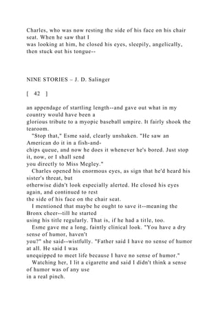 Charles, who was now resting the side of his face on his chair
seat. When he saw that I
was looking at him, he closed his eyes, sleepily, angelically,
then stuck out his tongue--
NINE STORIES – J. D. Salinger
[ 42 ]
an appendage of startling length--and gave out what in my
country would have been a
glorious tribute to a myopic baseball umpire. It fairly shook the
tearoom.
"Stop that," Esme said, clearly unshaken. "He saw an
American do it in a fish-and-
chips queue, and now he does it whenever he's bored. Just stop
it, now, or I shall send
you directly to Miss Megley."
Charles opened his enormous eyes, as sign that he'd heard his
sister's threat, but
otherwise didn't look especially alerted. He closed his eyes
again, and continued to rest
the side of his face on the chair seat.
I mentioned that maybe he ought to save it--meaning the
Bronx cheer--till he started
using his title regularly. That is, if he had a title, too.
Esme gave me a long, faintly clinical look. "You have a dry
sense of humor, haven't
you?" she said--wistfully. "Father said I have no sense of humor
at all. He said I was
unequipped to meet life because I have no sense of humor."
Watching her, I lit a cigarette and said I didn't think a sense
of humor was of any use
in a real pinch.
 