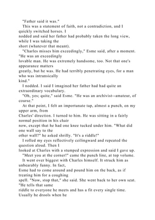 "Father said it was."
This was a statement of faith, not a contradiction, and I
quickly switched horses. I
nodded and said her father had probably taken the long view,
while I was taking the
short (whatever that meant).
"Charles misses him exceedingly," Esme said, after a moment.
"He was an exceedingly
lovable man. He was extremely handsome, too. Not that one's
appearance matters
greatly, but he was. He had terribly penetrating eyes, for a man
who was intransically
kind."
I nodded. I said I imagined her father had had quite an
extraordinary vocabulary.
"Oh, yes; quite," said Esme. "He was an archivist--amateur, of
course."
At that point, I felt an importunate tap, almost a punch, on my
upper arm, from
Charles' direction. I turned to him. He was sitting in a fairly
normal position in his chair
now, except that he had one knee tucked under him. "What did
one wall say to the
other wall?" he asked shrilly. "It's a riddle!"
I rolled my eyes reflectively ceilingward and repeated the
question aloud. Then I
looked at Charles with a stumped expression and said I gave up.
"Meet you at the corner!" came the punch line, at top volume.
It went over biggest with Charles himself. It struck him as
unbearably funny. In fact,
Esme had to come around and pound him on the back, as if
treating him for a coughing
spell. "Now, stop that," she said. She went back to her own seat.
"He tells that same
riddle to everyone he meets and has a fit every single time.
Usually he drools when he
 
