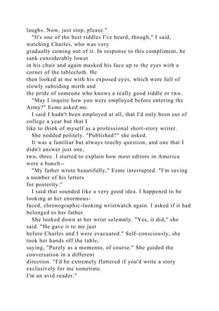 laughs. Now, just stop, please."
"It's one of the best riddles I've heard, though," I said,
watching Charles, who was very
gradually coming out of it. In response to this compliment, he
sank considerably lower
in his chair and again masked his face up to the eyes with a
corner of the tablecloth. He
then looked at me with his exposed eyes, which were full of
slowly subsiding mirth and
the pride of someone who knows a really good riddle or two.
"May I inquire how you were employed before entering the
Army?" Esme asked me.
I said I hadn't been employed at all, that I'd only been out of
college a year but that I
like to think of myself as a professional short-story writer.
She nodded politely. "Published?" she asked.
It was a familiar but always touchy question, and one that I
didn't answer just one,
two, three. I started to explain how most editors in America
were a bunch--
"My father wrote beautifully," Esme interrupted. "I'm saving
a number of his letters
for posterity."
I said that sounded like a very good idea. I happened to be
looking at her enormous-
faced, chronographic-looking wristwatch again. I asked if it had
belonged to her father.
She looked down at her wrist solemnly. "Yes, it did," she
said. "He gave it to me just
before Charles and I were evacuated." Self-consciously, she
took her hands off the table,
saying, "Purely as a momento, of course." She guided the
conversation in a different
direction. "I'd be extremely flattered if you'd write a story
exclusively for me sometime.
I'm an avid reader."
 