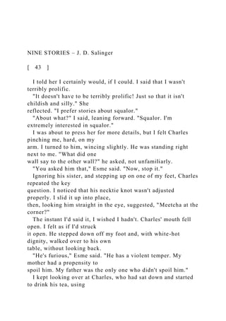 NINE STORIES – J. D. Salinger
[ 43 ]
I told her I certainly would, if I could. I said that I wasn't
terribly prolific.
"It doesn't have to be terribly prolific! Just so that it isn't
childish and silly." She
reflected. "I prefer stories about squalor."
"About what?" I said, leaning forward. "Squalor. I'm
extremely interested in squalor."
I was about to press her for more details, but I felt Charles
pinching me, hard, on my
arm. I turned to him, wincing slightly. He was standing right
next to me. "What did one
wall say to the other wall?" he asked, not unfamiliarly.
"You asked him that," Esme said. "Now, stop it."
Ignoring his sister, and stepping up on one of my feet, Charles
repeated the key
question. I noticed that his necktie knot wasn't adjusted
properly. I slid it up into place,
then, looking him straight in the eye, suggested, "Meetcha at the
corner?"
The instant I'd said it, I wished I hadn't. Charles' mouth fell
open. I felt as if I'd struck
it open. He stepped down off my foot and, with white-hot
dignity, walked over to his own
table, without looking back.
"He's furious," Esme said. "He has a violent temper. My
mother had a propensity to
spoil him. My father was the only one who didn't spoil him."
I kept looking over at Charles, who had sat down and started
to drink his tea, using
 