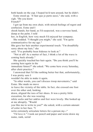 both hands on the cup. I hoped he'd turn around, but he didn't.
Esme stood up. `Il faut que je parte aussi," she said, with a
sigh. "Do you know
French?"
I got up from my own chair, with mixed feelings of regret and
confusion. Esme and I
shook hands; her hand, as I'd suspected, was a nervous hand,
damp at the palm. I told
her, in English, how very much I'd enjoyed her company.
She nodded. "I thought you might," she said. "I'm quite
communicative for my age."
She gave her hair another experimental touch. "I'm dreadfully
sorry about my hair," she
said. "I've probably been hideous to look at."
"Not at all! As a matter of fact, I think a lot of the wave is
coming back already."
She quickly touched her hair again. "Do you think you'll be
coming here again in the
immediate future?" she asked. "We come here every Saturday,
after choir practice."
I answered that I'd like nothing better but that, unfortunately,
I was pretty sure I
wouldn't be able to make it again.
"In other words, you can't discuss troop movements," said
Esme. She made no move
to leave the vicinity of the table. In fact, she crossed one foot
over the other and, looking
down, aligned the toes of her shoes. It was a pretty little
execution, for she was wearing
white socks and her ankles and feet were lovely. She looked up
at me abruptly. "Would
you like me to write to you?" she asked, with a certain amount
of color in her face. "I
write extremely articulate letters for a person my--"
"I'd love it." I took out pencil and paper and wrote down my
name, rank, serial
 