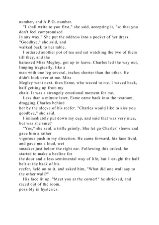 number, and A.P.O. number.
"I shall write to you first," she said, accepting it, "so that you
don't feel compromised
in any way." She put the address into a pocket of her dress.
"Goodbye," she said, and
walked back to her table.
I ordered another pot of tea and sat watching the two of them
till they, and the
harassed Miss Megley, got up to leave. Charles led the way out,
limping tragically, like a
man with one leg several, inches shorter than the other. He
didn't look over at me. Miss
Megley went next, then Esme, who waved to me. I waved back,
half getting up from my
chair. It was a strangely emotional moment for me.
Less than a minute later, Esme came back into the tearoom,
dragging Charles behind
her by the sleeve of his reefer. "Charles would like to kiss you
goodbye," she said.
I immediately put down my cup, and said that was very nice,
but was she sure?
"Yes," she said, a trifle grimly. She let go Charles' sleeve and
gave him a rather
vigorous push in my direction. He came forward, his face livid,
and gave me a loud, wet
smacker just below the right ear. Following this ordeal, he
started to make a beeline for
the door and a less sentimental way of life, but 1 caught the half
belt at the back of his
reefer, held on to it, and asked him, "What did one wall say to
the other wall?"
His face lit up. "Meet you at the corner!" he shrieked, and
raced out of the room,
possibly in hysterics.
 