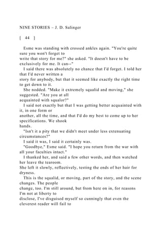 NINE STORIES – J. D. Salinger
[ 44 ]
Esme was standing with crossed ankles again. "You're quite
sure you won't forget to
write that story for me?" she asked. "It doesn't have to be
exclusively for me. It can--"
I said there was absolutely no chance that I'd forget. I told her
that I'd never written a
story for anybody, but that it seemed like exactly the right time
to get down to it.
She nodded. "Make it extremely squalid and moving," she
suggested. "Are you at all
acquainted with squalor?"
I said not exactly but that I was getting better acquainted with
it, in one form or
another, all the time, and that I'd do my best to come up to her
specifications. We shook
hands.
"Isn't it a pity that we didn't meet under less extenuating
circumstances?"
I said it was, I said it certainly was.
"Goodbye," Esme said. "I hope you return from the war with
all your faculties intact."
I thanked her, and said a few other words, and then watched
her leave the tearoom.
She left it slowly, reflectively, testing the ends of her hair for
dryness.
This is the squalid, or moving, part of the story, and the scene
changes. The people
change, too. I'm still around, but from here on in, for reasons
I'm not at liberty to
disclose, I've disguised myself so cunningly that even the
cleverest reader will fail to
 