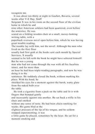 recognize me.
It was about ten-thirty at night in Gaufurt, Bavaria, several
weeks after V-E Day. Staff
Sergeant X was in his room on the second floor of the civilian
home in which he and
nine other American soldiers had been quartered, even before
the armistice. He was
seated on a folding wooden chair at a small, messy-looking
writing table, with a
paperback overseas novel open before him, which he was having
great trouble reading.
The trouble lay with him, not the novel. Although the men who
lived on the first floor
usually had first grab at the books sent each month by Special
Services, X usually
seemed to be left with the book he might have selected himself.
But he was a young
man who had not come through the war with all his faculties
intact, and for more than
an hour he had been triple-reading paragraphs, and now he was
doing it to the
sentences. He suddenly closed the book, without marking his
place. With his hand, he
shielded his eyes for a moment against the harsh, watty glare
from the naked bulb over
the table.
He took a cigarette from a pack on the table and lit it with
fingers that bumped gently
and incessantly against one another. He sat back a trifle in his
chair and smoked
without any sense of taste. He had been chain-smoking for
weeks. His gums bled at the
slightest pressure of the tip of his tongue, and he seldom
stopped experimenting; it was
a little game he played, sometimes by the hour. He sat for a
moment smoking and
 