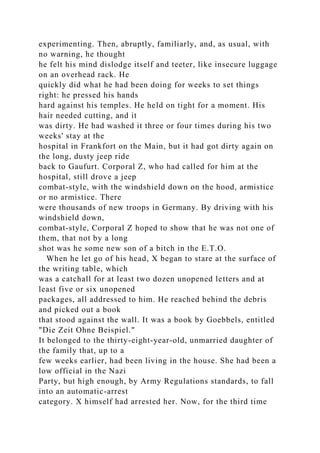 experimenting. Then, abruptly, familiarly, and, as usual, with
no warning, he thought
he felt his mind dislodge itself and teeter, like insecure luggage
on an overhead rack. He
quickly did what he had been doing for weeks to set things
right: he pressed his hands
hard against his temples. He held on tight for a moment. His
hair needed cutting, and it
was dirty. He had washed it three or four times during his two
weeks' stay at the
hospital in Frankfort on the Main, but it had got dirty again on
the long, dusty jeep ride
back to Gaufurt. Corporal Z, who had called for him at the
hospital, still drove a jeep
combat-style, with the windshield down on the hood, armistice
or no armistice. There
were thousands of new troops in Germany. By driving with his
windshield down,
combat-style, Corporal Z hoped to show that he was not one of
them, that not by a long
shot was he some new son of a bitch in the E.T.O.
When he let go of his head, X began to stare at the surface of
the writing table, which
was a catchall for at least two dozen unopened letters and at
least five or six unopened
packages, all addressed to him. He reached behind the debris
and picked out a book
that stood against the wall. It was a book by Goebbels, entitled
"Die Zeit Ohne Beispiel."
It belonged to the thirty-eight-year-old, unmarried daughter of
the family that, up to a
few weeks earlier, had been living in the house. She had been a
low official in the Nazi
Party, but high enough, by Army Regulations standards, to fall
into an automatic-arrest
category. X himself had arrested her. Now, for the third time
 