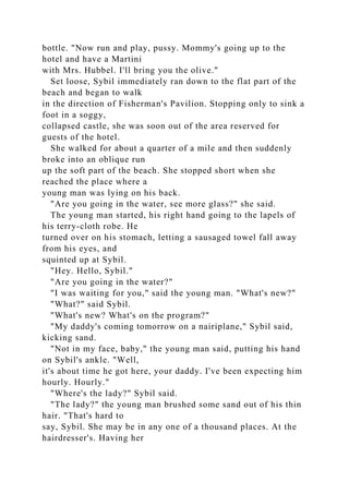 bottle. "Now run and play, pussy. Mommy's going up to the
hotel and have a Martini
with Mrs. Hubbel. I'll bring you the olive."
Set loose, Sybil immediately ran down to the flat part of the
beach and began to walk
in the direction of Fisherman's Pavilion. Stopping only to sink a
foot in a soggy,
collapsed castle, she was soon out of the area reserved for
guests of the hotel.
She walked for about a quarter of a mile and then suddenly
broke into an oblique run
up the soft part of the beach. She stopped short when she
reached the place where a
young man was lying on his back.
"Are you going in the water, see more glass?" she said.
The young man started, his right hand going to the lapels of
his terry-cloth robe. He
turned over on his stomach, letting a sausaged towel fall away
from his eyes, and
squinted up at Sybil.
"Hey. Hello, Sybil."
"Are you going in the water?"
"I was waiting for you," said the young man. "What's new?"
"What?" said Sybil.
"What's new? What's on the program?"
"My daddy's coming tomorrow on a nairiplane," Sybil said,
kicking sand.
"Not in my face, baby," the young man said, putting his hand
on Sybil's ankle. "Well,
it's about time he got here, your daddy. I've been expecting him
hourly. Hourly."
"Where's the lady?" Sybil said.
"The lady?" the young man brushed some sand out of his thin
hair. "That's hard to
say, Sybil. She may be in any one of a thousand places. At the
hairdresser's. Having her
 