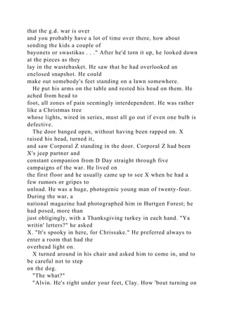 that the g.d. war is over
and you probably have a lot of time over there, how about
sending the kids a couple of
bayonets or swastikas . . ." After he'd torn it up, he looked down
at the pieces as they
lay in the wastebasket. He saw that he had overlooked an
enclosed snapshot. He could
make out somebody's feet standing on a lawn somewhere.
He put his arms on the table and rested his head on them. He
ached from head to
foot, all zones of pain seemingly interdependent. He was rather
like a Christmas tree
whose lights, wired in series, must all go out if even one bulb is
defective.
The door banged open, without having been rapped on. X
raised his head, turned it,
and saw Corporal Z standing in the door. Corporal Z had been
X's jeep partner and
constant companion from D Day straight through five
campaigns of the war. He lived on
the first floor and he usually came up to see X when he had a
few rumors or gripes to
unload. He was a huge, photogenic young man of twenty-four.
During the war, a
national magazine had photographed him in Hurtgen Forest; he
had posed, more than
just obligingly, with a Thanksgiving turkey in each hand. "Ya
writin' letters?" he asked
X. "It's spooky in here, for Chrissake." He preferred always to
enter a room that had the
overhead light on.
X turned around in his chair and asked him to come in, and to
be careful not to step
on the dog.
"The what?"
"Alvin. He's right under your feet, Clay. How 'bout turning on
 