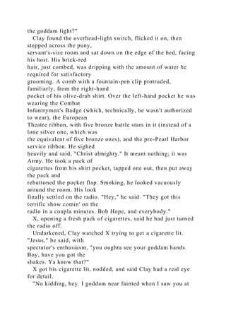the goddam light?"
Clay found the overhead-light switch, flicked it on, then
stepped across the puny,
servant's-size room and sat down on the edge of the bed, facing
his host. His brick-red
hair, just combed, was dripping with the amount of water he
required for satisfactory
grooming. A comb with a fountain-pen clip protruded,
familiarly, from the right-hand
pocket of his olive-drab shirt. Over the left-hand pocket he was
wearing the Combat
Infantrymen's Badge (which, technically, he wasn't authorized
to wear), the European
Theatre ribbon, with five bronze battle stars in it (instead of a
lone silver one, which was
the equivalent of five bronze ones), and the pre-Pearl Harbor
service ribbon. He sighed
heavily and said, "Christ almighty." It meant nothing; it was
Army. He took a pack of
cigarettes from his shirt pocket, tapped one out, then put away
the pack and
rebuttoned the pocket flap. Smoking, he looked vacuously
around the room. His look
finally settled on the radio. "Hey," he said. "They got this
terrific show comin' on the
radio in a coupla minutes. Bob Hope, and everybody."
X, opening a fresh pack of cigarettes, said he had just turned
the radio off.
Undarkened, Clay watched X trying to get a cigarette lit.
"Jesus," he said, with
spectator's enthusiasm, "you oughta see your goddam hands.
Boy, have you got the
shakes. Ya know that?"
X got his cigarette lit, nodded, and said Clay had a real eye
for detail.
"No kidding, hey. I goddam near fainted when I saw you at
 