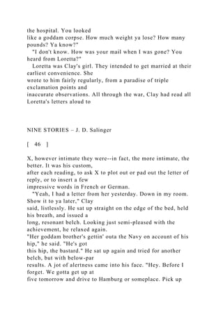 the hospital. You looked
like a goddam corpse. How much weight ya lose? How many
pounds? Ya know?"
"I don't know. How was your mail when I was gone? You
heard from Loretta?"
Loretta was Clay's girl. They intended to get married at their
earliest convenience. She
wrote to him fairly regularly, from a paradise of triple
exclamation points and
inaccurate observations. All through the war, Clay had read all
Loretta's letters aloud to
NINE STORIES – J. D. Salinger
[ 46 ]
X, however intimate they were--in fact, the more intimate, the
better. It was his custom,
after each reading, to ask X to plot out or pad out the letter of
reply, or to insert a few
impressive words in French or German.
"Yeah, I had a letter from her yesterday. Down in my room.
Show it to ya later," Clay
said, listlessly. He sat up straight on the edge of the bed, held
his breath, and issued a
long, resonant belch. Looking just semi-pleased with the
achievement, he relaxed again.
"Her goddam brother's gettin' outa the Navy on account of his
hip," he said. "He's got
this hip, the bastard." He sat up again and tried for another
belch, but with below-par
results. A jot of alertness came into his face. "Hey. Before I
forget. We gotta get up at
five tomorrow and drive to Hamburg or someplace. Pick up
 
