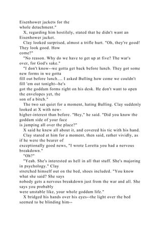 Eisenhower jackets for the
whole detachment."
X, regarding him hostilely, stated that he didn't want an
Eisenhower jacket.
Clay looked surprised, almost a trifle hurt. "Oh, they're good!
They look good. How
come?"
"No reason. Why do we have to get up at five? The war's
over, for God's sake."
"I don't know--we gotta get back before lunch. They got some
new forms in we gotta
fill out before lunch.... I asked Bulling how come we couldn't
fill 'em out tonight--he's
got the goddam forms right on his desk. He don't want to open
the envelopes yet, the
son of a bitch."
The two sat quiet for a moment, hating Bulling. Clay suddenly
looked at X with new-
higher-interest than before. "Hey," he said. "Did you know the
goddam side of your face
is jumping all over the place?"
X said he knew all about it, and covered his tic with his hand.
Clay stared at him for a moment, then said, rather vividly, as
if he were the bearer of
exceptionally good news, "I wrote Loretta you had a nervous
breakdown."
"Oh?"
"Yeah. She's interested as hell in all that stuff. She's majoring
in psychology." Clay
stretched himself out on the bed, shoes included. "You know
what she said? She says
nobody gets a nervous breakdown just from the war and all. She
says you probably
were unstable like, your whole goddam life."
X bridged his hands over his eyes--the light over the bed
seemed to be blinding him--
 