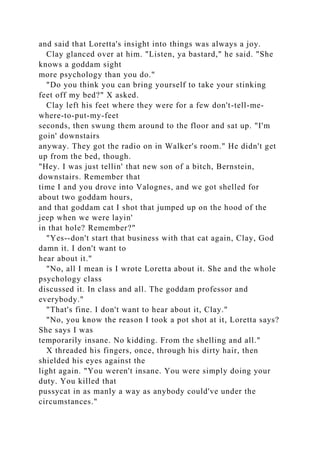 and said that Loretta's insight into things was always a joy.
Clay glanced over at him. "Listen, ya bastard," he said. "She
knows a goddam sight
more psychology than you do."
"Do you think you can bring yourself to take your stinking
feet off my bed?" X asked.
Clay left his feet where they were for a few don't-tell-me-
where-to-put-my-feet
seconds, then swung them around to the floor and sat up. "I'm
goin' downstairs
anyway. They got the radio on in Walker's room." He didn't get
up from the bed, though.
"Hey. I was just tellin' that new son of a bitch, Bernstein,
downstairs. Remember that
time I and you drove into Valognes, and we got shelled for
about two goddam hours,
and that goddam cat I shot that jumped up on the hood of the
jeep when we were layin'
in that hole? Remember?"
"Yes--don't start that business with that cat again, Clay, God
damn it. I don't want to
hear about it."
"No, all I mean is I wrote Loretta about it. She and the whole
psychology class
discussed it. In class and all. The goddam professor and
everybody."
"That's fine. I don't want to hear about it, Clay."
"No, you know the reason I took a pot shot at it, Loretta says?
She says I was
temporarily insane. No kidding. From the shelling and all."
X threaded his fingers, once, through his dirty hair, then
shielded his eyes against the
light again. "You weren't insane. You were simply doing your
duty. You killed that
pussycat in as manly a way as anybody could've under the
circumstances."
 