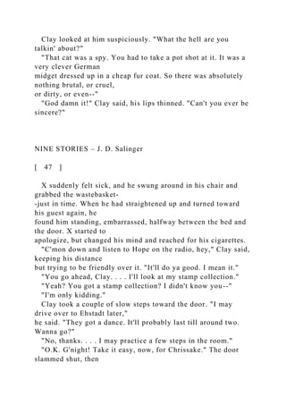 Clay looked at him suspiciously. "What the hell are you
talkin' about?"
"That cat was a spy. You had to take a pot shot at it. It was a
very clever German
midget dressed up in a cheap fur coat. So there was absolutely
nothing brutal, or cruel,
or dirty, or even--"
"God damn it!" Clay said, his lips thinned. "Can't you ever be
sincere?"
NINE STORIES – J. D. Salinger
[ 47 ]
X suddenly felt sick, and he swung around in his chair and
grabbed the wastebasket-
-just in time. When he had straightened up and turned toward
his guest again, he
found him standing, embarrassed, halfway between the bed and
the door. X started to
apologize, but changed his mind and reached for his cigarettes.
"C'mon down and listen to Hope on the radio, hey," Clay said,
keeping his distance
but trying to be friendly over it. "It'll do ya good. I mean it."
"You go ahead, Clay. . . . I'll look at my stamp collection."
"Yeah? You got a stamp collection? I didn't know you--"
"I'm only kidding."
Clay took a couple of slow steps toward the door. "I may
drive over to Ehstadt later,"
he said. "They got a dance. It'll probably last till around two.
Wanna go?"
"No, thanks. . . . I may practice a few steps in the room."
"O.K. G'night! Take it easy, now, for Chrissake." The door
slammed shut, then
 