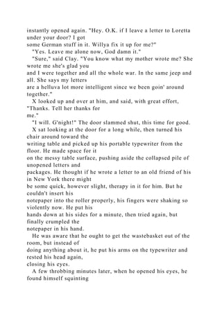 instantly opened again. "Hey. O.K. if I leave a letter to Loretta
under your door? I got
some German stuff in it. Willya fix it up for me?"
"Yes. Leave me alone now, God damn it."
"Sure," said Clay. "You know what my mother wrote me? She
wrote me she's glad you
and I were together and all the whole war. In the same jeep and
all. She says my letters
are a helluva lot more intelligent since we been goin' around
together."
X looked up and over at him, and said, with great effort,
"Thanks. Tell her thanks for
me."
"I will. G'night!" The door slammed shut, this time for good.
X sat looking at the door for a long while, then turned his
chair around toward the
writing table and picked up his portable typewriter from the
floor. He made space for it
on the messy table surface, pushing aside the collapsed pile of
unopened letters and
packages. He thought if he wrote a letter to an old friend of his
in New York there might
be some quick, however slight, therapy in it for him. But he
couldn't insert his
notepaper into the roller properly, his fingers were shaking so
violently now. He put his
hands down at his sides for a minute, then tried again, but
finally crumpled the
notepaper in his hand.
He was aware that he ought to get the wastebasket out of the
room, but instead of
doing anything about it, he put his arms on the typewriter and
rested his head again,
closing his eyes.
A few throbbing minutes later, when he opened his eyes, he
found himself squinting
 