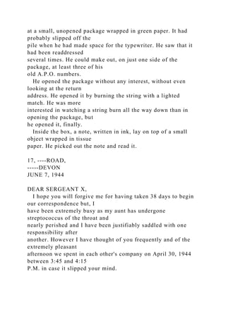 at a small, unopened package wrapped in green paper. It had
probably slipped off the
pile when he had made space for the typewriter. He saw that it
had been readdressed
several times. He could make out, on just one side of the
package, at least three of his
old A.P.O. numbers.
He opened the package without any interest, without even
looking at the return
address. He opened it by burning the string with a lighted
match. He was more
interested in watching a string burn all the way down than in
opening the package, but
he opened it, finally.
Inside the box, a note, written in ink, lay on top of a small
object wrapped in tissue
paper. He picked out the note and read it.
17, ----ROAD,
-----DEVON
JUNE 7, 1944
DEAR SERGEANT X,
I hope you will forgive me for having taken 38 days to begin
our correspondence but, I
have been extremely busy as my aunt has undergone
streptococcus of the throat and
nearly perished and I have been justifiably saddled with one
responsibility after
another. However I have thought of you frequently and of the
extremely pleasant
afternoon we spent in each other's company on April 30, 1944
between 3:45 and 4:15
P.M. in case it slipped your mind.
 