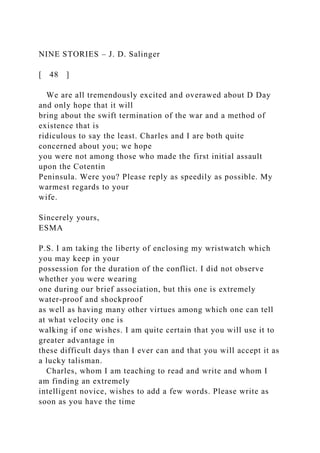 NINE STORIES – J. D. Salinger
[ 48 ]
We are all tremendously excited and overawed about D Day
and only hope that it will
bring about the swift termination of the war and a method of
existence that is
ridiculous to say the least. Charles and I are both quite
concerned about you; we hope
you were not among those who made the first initial assault
upon the Cotentin
Peninsula. Were you? Please reply as speedily as possible. My
warmest regards to your
wife.
Sincerely yours,
ESMA
P.S. I am taking the liberty of enclosing my wristwatch which
you may keep in your
possession for the duration of the conflict. I did not observe
whether you were wearing
one during our brief association, but this one is extremely
water-proof and shockproof
as well as having many other virtues among which one can tell
at what velocity one is
walking if one wishes. I am quite certain that you will use it to
greater advantage in
these difficult days than I ever can and that you will accept it as
a lucky talisman.
Charles, whom I am teaching to read and write and whom I
am finding an extremely
intelligent novice, wishes to add a few words. Please write as
soon as you have the time
 