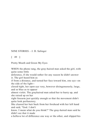 NINE STORIES – J. D. Salinger
[ 49 ]
Pretty Mouth and Green My Eyes
WHEN the phone rang, the gray-haired man asked the girl, with
quite some little
deference, if she would rather for any reason he didn't answer
it. The girl heard him as
if from a distance, and turned her face toward him, one eye--on
the side of the light--
closed tight, her open eye very, however disingenuously, large,
and so blue as to appear
almost violet. The grayhaired man asked her to hurry up, and
she raised up on her
right forearm just quickly enough so that the movement didn't
quite look perfunctory.
She cleared her hair back from her forehead with her left hand
and said, "God. I don't
know. I mean what do you think?" The gray-haired man said he
didn't see that it made
a helluva lot of difference one way or the other, and slipped his
 