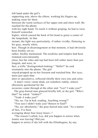 left hand under the girl's
supporting arm, above the elbow, working his fingers up,
making room for them
between the warm surfaces of her upper arm and chest wall. He
reached for the phone
with his right hand. To reach it without groping, he had to raise
himself somewhat
higher, which caused the back of his head to graze a comer of
the lampshade. In that
instant, the light was particularly, if rather vividly, flattering to
his gray, mostly white,
hair. Though in disarrangement at that moment, it had obviously
been freshly cut-or,
rather, freshly maintained. The neckline and temples had been
trimmed conventionally
close, but the sides and top had been left rather more than just
longish, and were, in
fact, a trifle "distinguished-looking." "Hello?" he said
resonantly into the phone. The girl
stayed propped up on her forearm and watched him. Her eyes,
more just open than
alert or speculative, reflected chiefly their own size and color.
A man's voice--stone dead, yet somehow rudely, almost
obscenely quickened for the
occasion--came through at the other end: "Lee? I wake you?"
The gray-haired man glanced briefly left, at the girl. "Who's
that?" he asked. "Arthur?"
"Yeah--I wake you?"
"No, no. I'm in bed, reading. Anything wrong?"
"You sure I didn't wake you? Honest to God?"
"No, no--absolutely," the gray-haired man said. "As a matter
of fact, I've been
averaging about four lousy hours--"
"The reason I called, Lee, did you happen to notice when
Joanie was leaving? Did you
happen to notice if she left with the Ellenbogens, by any
 
