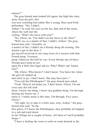 chance?"
The gray-haired man looked left again, but high this time,
away from the girl, who
was now watching him rather like a young, blue-eyed Irish
policeman. "No, I didn't,
Arthur," he said, his eyes on the far, dim end of the room,
where the wall met the
ceiling. "Didn't she leave with you?"
"No. Christ, no. You didn't see her leave at all, then?"
"Well, no, as a matter of fact, I didn't, Arthur," the gray-
haired man said. "Actually, as
a matter of fact, I didn't see a bloody thing all evening. The
minute I got in the door, I
got myself involved in one long Jesus of a session with that
French poop, Viennese
poop--whatever the hell he was. Every bloody one of these
foreign guys keep an eye
open for a little free legal advice. Why? What's up? Joanie
lost?"
"Oh, Christ. Who knows? I don't know. You know her when
she gets all tanked up
and rarin' to go. I don't know. She may have just--"
"You call the Ellenbogens?" the gray-haired man asked.
"Yeah. They're not home yet. I don't know. Christ, I'm not
even sure she left with
them. I know one thing. I know one goddam thing. I'm through
beating my brains out. I
mean it. I really mean it this time. I'm through. Five years.
Christ."
"All right, try to take it a little easy, now, Arthur," the gray-
haired man said. "In the
first place, if I know the Ellenbogens, they probably all hopped
in a cab and went down
to the Village for a couple of hours. All three of 'em'll probably
barge--"
"I have a feeling she went to work on some bastard in the
 